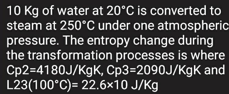 10 Kg of water at 20°C is converted to
steam at 250°C under one atmospheric
pressure. The entropy change during
the transformation processes is where
Cp2=4180J/KgK, Cp3=2090J/KgK and
L23(100°C)= 22.6x10 J/Kg
%3D
