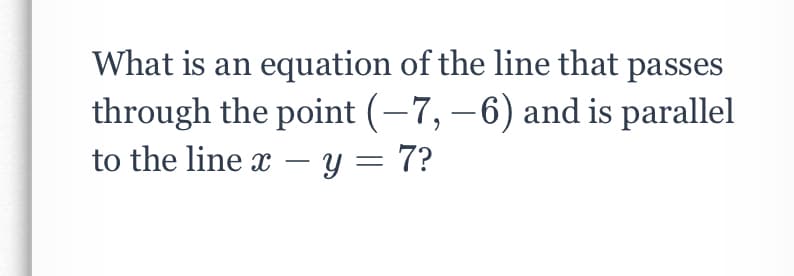 What is an equation of the line that passes
through the point (-7,–6) and is parallel
to the line x – y = 7?
