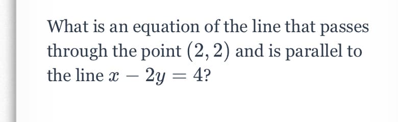 What is an equation of the line that passes
through the point (2,2) and is parallel to
the line x – 2y = 4?
-
