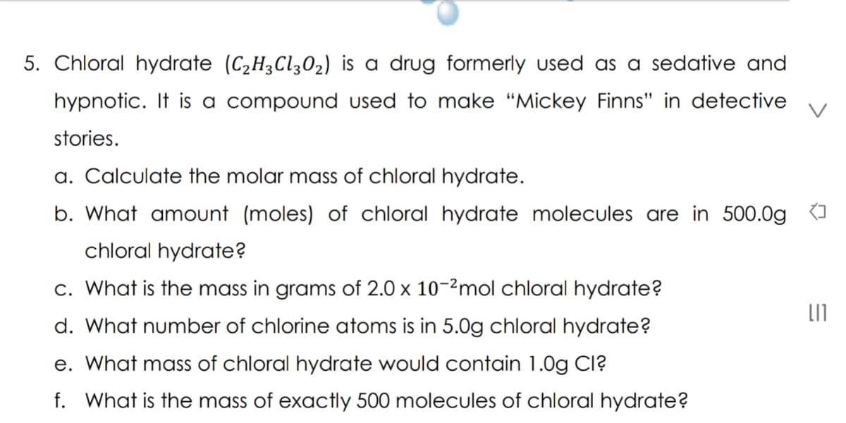 5. Chloral hydrate (C2H3C1302) is a drug formerly used as a sedative and
hypnotic. It is a compound used to make “Mickey Finns" in detective
stories.
a. Calculate the molar mass of chloral hydrate.
b. What amount (moles) of chloral hydrate molecules are in 500.0g {I
chloral hydrate?
c. What is the mass in grams of 2.0 x 10-2mol chloral hydrate?
d. What number of chlorine atoms
5.0g chloral hydrate?
e. What mass of chloral hydrate would contain 1.0g Cl?
f. What is the mass of exactly 500 molecules of chloral hydrate?
