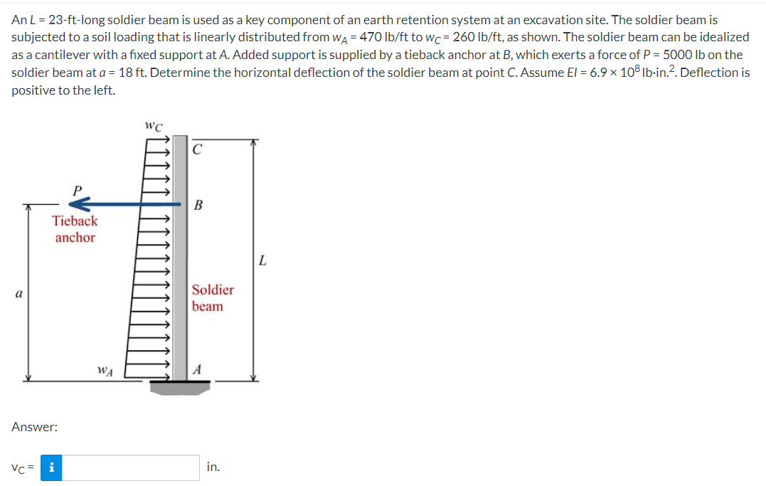 An L = 23-ft-long soldier beam is used as a key component of an earth retention system at an excavation site. The soldier beam is
subjected to a soil loading that is linearly distributed from wa = 470 lb/ft to wc= 260 Ib/ft, as shown. The soldier beam can be idealized
as a cantilever with a fixed support at A. Added support is supplied by a tieback anchor at B, which exerts a force of P = 5000 Ib on the
soldier beam at a = 18 ft. Determine the horizontal deflection of the soldier beam at point C. Assume El = 6.9 x 10° Ib·in.?. Deflection is
positive to the left.
WC
C
В
Tieback
anchor
L.
Soldier
a
beam
WA
Answer:
Vc=
i
in.

