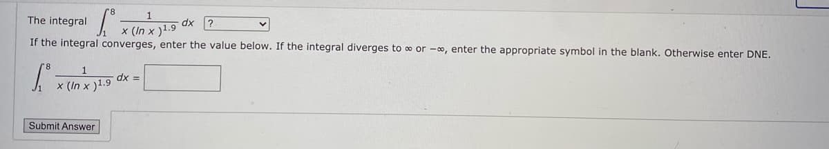 The integral
dx
x (In x )1.9
If the integral converges, enter the value below. If the integral diverges to o or -∞, enter the appropriate symbol in the blank. Otherwise enter DNE.
x (In x )1.9
Submit Answer
