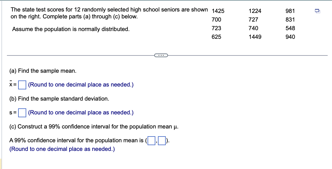 The state test scores for 12 randomly selected high school seniors are shown 1425
on the right. Complete parts (a) through (c) below.
700
Assume the population is normally distributed.
723
625
(a) Find the sample mean.
X= (Round to one decimal place as needed.)
(b) Find the sample standard deviation.
S= (Round to one decimal place as needed.)
(c) Construct a 99% confidence interval for the population mean μ.
A 99% confidence interval for the population mean is (.).
(Round to one decimal place as needed.)
1224
727
740
1449
981
831
548
940
D
