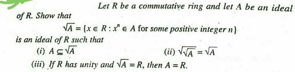 Let R be a commutative ring and let A be an ideal
of R. Show that
VA = {x e R:x" e A for some positive integer n}
%3D
is an ideal of R such that
(i) AS VĀ
(ii) VVA = VA
(iii) If R has unity and VA = R, then A = R.
%3D
