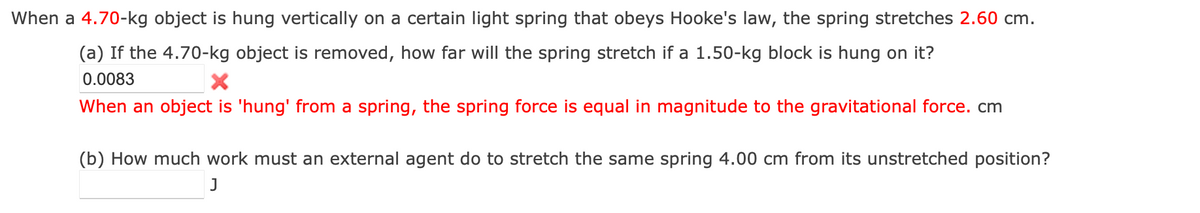 When a 4.70-kg object is hung vertically on a certain light spring that obeys Hooke's law, the spring stretches 2.60 cm.
(a) If the 4.70-kg object is removed, how far will the spring stretch if a 1.50-kg block is hung on it?
0.0083
X
When an object is 'hung' from a spring, the spring force is equal in magnitude to the gravitational force. cm
(b) How much work must an external agent do to stretch the same spring 4.00 cm from its unstretched position?
J