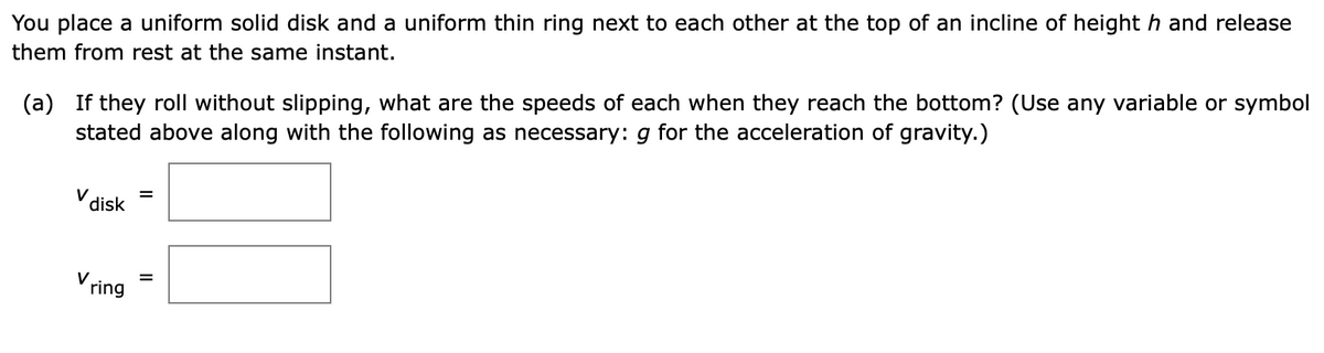 You place a uniform solid disk and a uniform thin ring next to each other at the top of an incline of height h and release
them from rest at the same instant.
(a)
If they roll without slipping, what are the speeds of each when they reach the bottom? (Use any variable or symbol
stated above along with the following as necessary: g for the acceleration of gravity.)
V disk
Vring
=