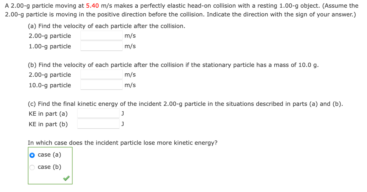 A 2.00-g particle moving at 5.40 m/s makes a perfectly elastic head-on collision with a resting 1.00-g object. (Assume the
2.00-g particle is moving in the positive direction before the collision. Indicate the direction with the sign of your answer.)
(a) Find the velocity of each particle after the collision.
2.00-g particle
1.00-g particle
m/s
m/s
(b) Find the velocity of each particle after the collision if the stationary particle has a mass of 10.0 g.
2.00-g particle
10.0-g particle
m/s
m/s
(c) Find the final kinetic energy of the incident 2.00-g particle in the situations described in parts (a) and (b).
KE in part (a)
KE in part (b)
J
J
In which case does the incident particle lose more kinetic energy?
case (a)
case (b)