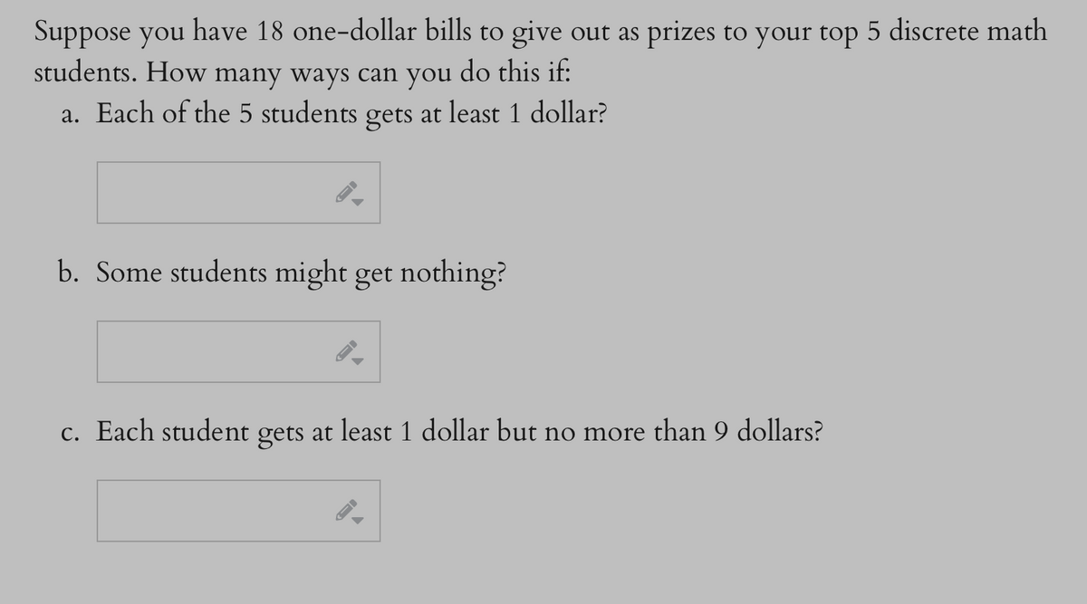 Suppose you have 18 one-dollar bills to give out as prizes to your top 5 discrete math
students. How many ways can you do this if:
a. Each of the 5 students gets at least 1 dollar?
-
b. Some students might get nothing?
c. Each student gets at least 1 dollar but no more than 9 dollars?
→