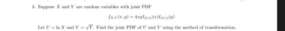 3. Suppose X and Y are random variables with joint PDF
fxy(x,y) = 4xyl(0.1) (x) I(0.1) (y)
Let U = In X and V=VY. Find the joint PDF of U and V using the method of transformation.