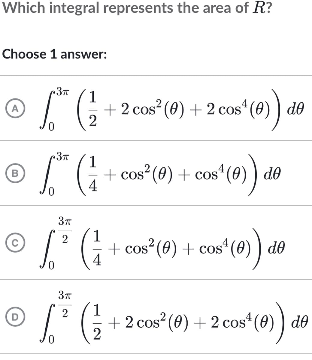Which integral represents the area of R?
Choose 1 answer:
•3π
4
A
6.5 (²1 + 2 cos² (0) + 2 cos*¹ (0)) d6
2
•3π
4
Ⓒ ³ (1 + cos² (0) + cos² (4) ) de
B
4
3π
√ ²³ ( ²7 + cos² (0) + cos² (0) do
3π
2
D
Ⓒ / ² ( ² + 2 cos² (0) + 2 cos¹ (0)) de
cos* (0)) de
a