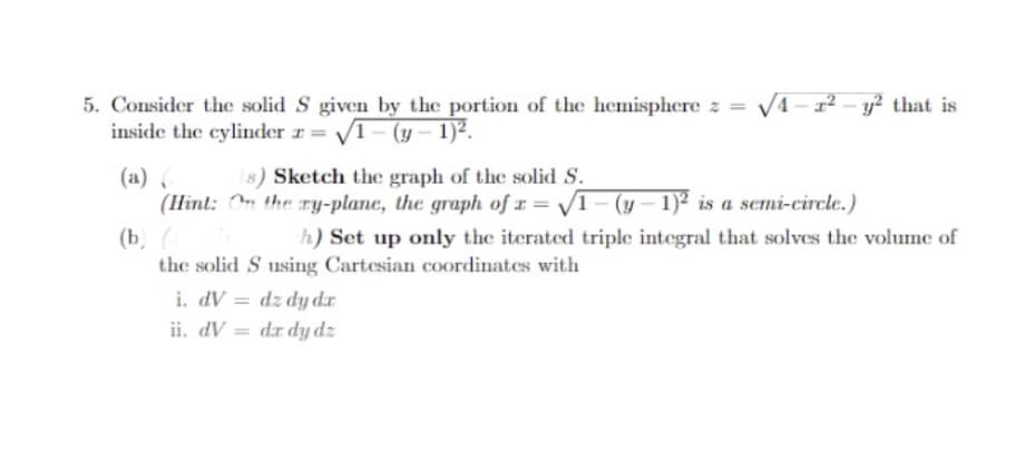 5. Consider the solid S given by the portion of the hemisphere z = √4-1²-y² that is
inside the cylinder z √1-(y-1)².
(a) (
(s) Sketch the graph of the solid S.
(Hint: On the ry-plane, the graph of x=√1-(y-1)2 is a semi-circle.)
(b) (
h) Set up only the iterated triple integral that solves the volume of
the solid S using Cartesian coordinates with
i. dV dz dy dr
ii. dV
dr dy dz
=