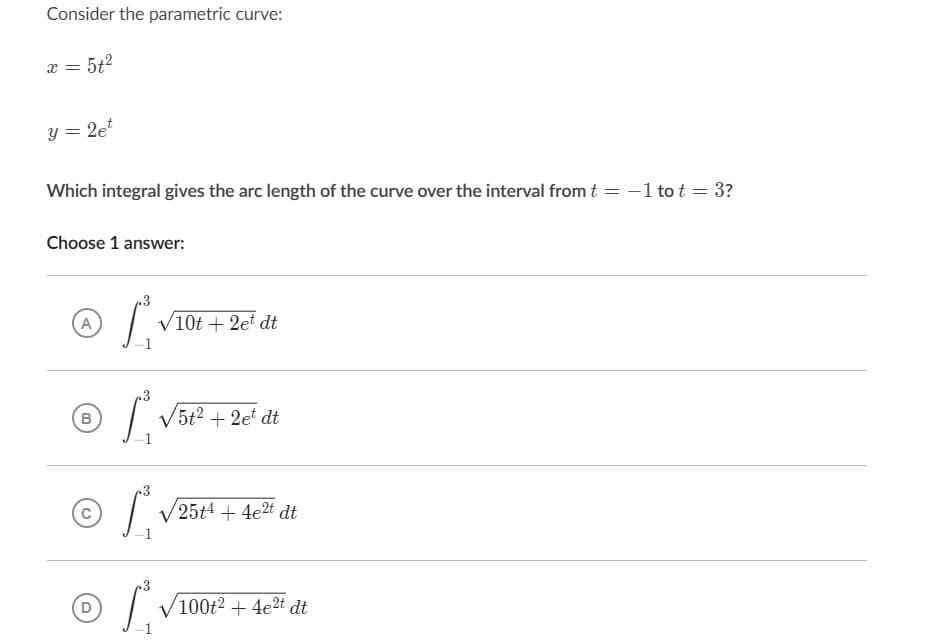 Consider the parametric curve:
x =
5+²
y = 2et
Which integral gives the arc length of the curve over the interval from t =
=
Choose 1 answer:
.3
A
/
√10t + 2et dt
√5t² +2et dt
(В
.3
L
3
of
D
25t4 + 4e2t dt
100t2 + 4e2t dt
- 1 to t = 3?