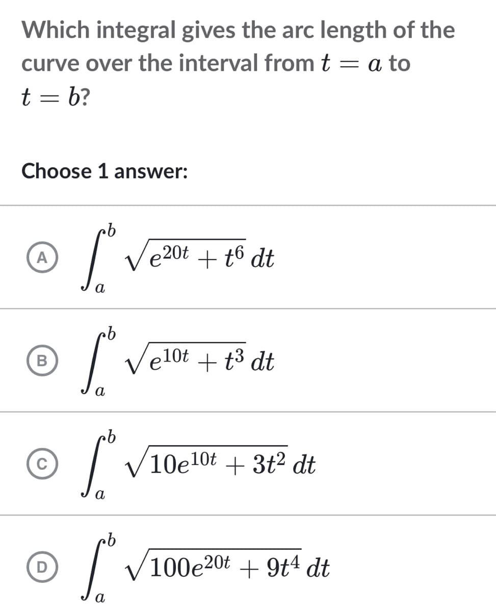 Which integral gives the arc length of the
curve over the interval from t = a to
t = b?
Choose 1 answer:
cb
A
S.
e20t + t6 dt
pb
B
Lº Velox
e10t+t³ dt
a
b
© f
10e10t+ 3t2 dt
a
D
[ √100e20t +9t4 dt
a