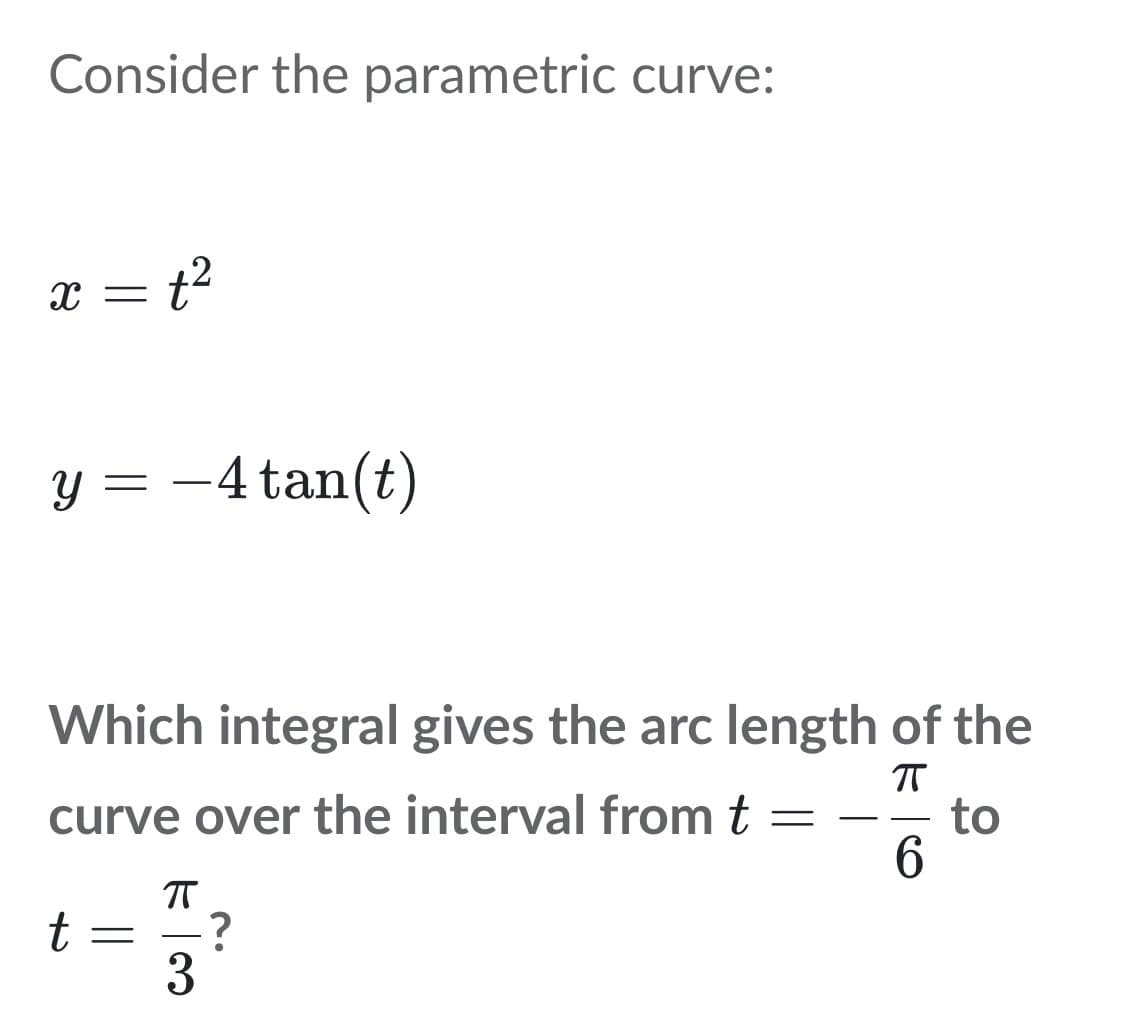 Consider the parametric curve:
x = t²
y = -4 tan(t)
Which integral gives the arc length of the
ㅠ
curve over the interval from t
-
to
6
ㅠ
t
3
-?