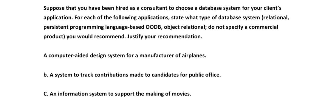 Suppose that you have been hired as a consultant to choose a database system for your client's
application. For each of the following applications, state what type of database system (relational,
persistent programming language-based OODB, object relational; do not specify a commercial
product) you would recommend. Justify your recommendation.
A computer-aided design system for a manufacturer of airplanes.
b. A system to track contributions made to candidates for public office.
C. An information system to support the making of movies.