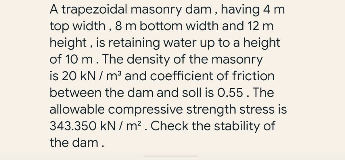 A trapezoidal masonry dam, having 4 m
top width, 8 m bottom width and 12 m
height, is retaining water up to a height
of 10 m. The density of the masonry
is 20 kN/m³ and coefficient of friction
between the dam and soll is 0.55. The
allowable compressive strength stress is
343.350 kN/m². Check the stability of
the dam.