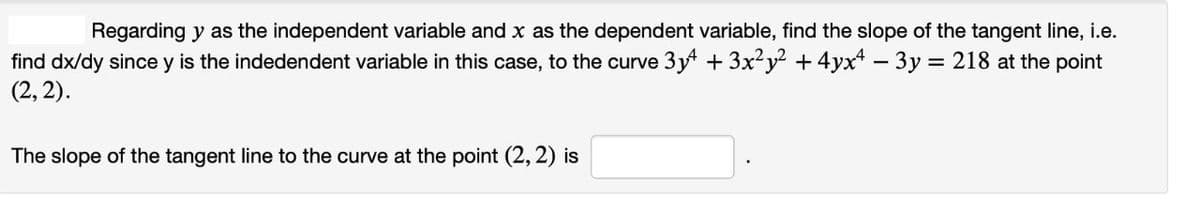 Regarding y as the independent variable and x as the dependent variable, find the slope of the tangent line, i.e.
find dx/dy since y is the indedendent variable in this case, to the curve 3y + 3x²y² + 4yx² − 3y = 218 at the point
(2, 2).
The slope of the tangent line to the curve at the point (2, 2) is