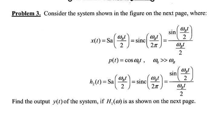 Problem 3. Consider the system shown in the figure on the next page, where:
x(t)=Sa| = sinc
WBt
2
p(t) = cos at,
h₂(t)= Sa
Wat
2
@Bt
2π
sinc
(2+4)=
2π
sin
W >> WB
sin
@Bt
2
@gl
2
WBt
2
WBt
2
Find the output y(t) of the system, if H, (w) is as shown on the next page.