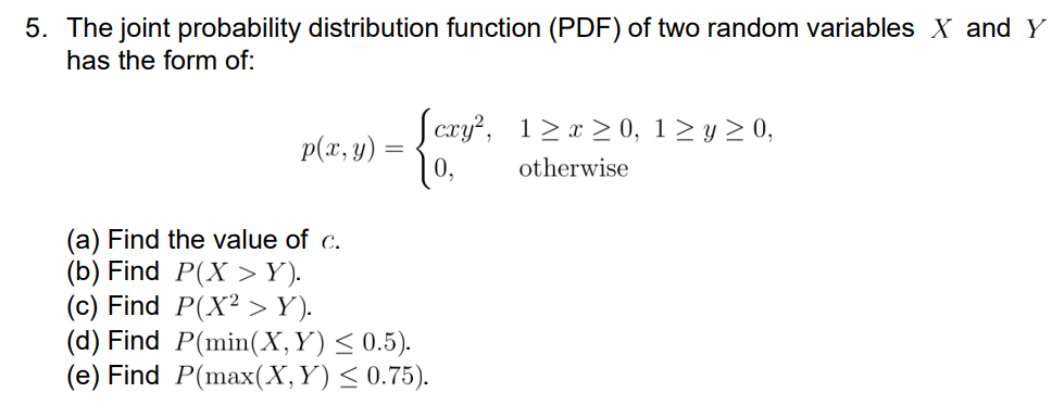 5. The joint probability distribution function (PDF) of two random variables X and Y
has the form of:
p(x, y) =
=
(a) Find the value of c.
(b) Find
[cxy², 1≥ x ≥ 0, 1 ≥ y ≥ 0,
10,
otherwise
P(X > Y).
(c) Find P(X² > Y).
(d) Find P(min(X, Y) ≤ 0.5).
(e) Find P(max(X,Y) ≤ 0.75).