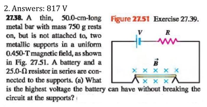 2. Answers: 817 V
27.38. A thin, 50.0-cm-long Figure 27.51 Exercise 27.39.
V
R
metal bar with mass 750 g rests
on, but is not attached to, two
metallic supports in a uniform
0.450-T magnetic field, as shown
in Fig. 27.51. A battery and a
25.0-n resistor in series are con-
nected to the supports. (a) What
xxx
is the highest voltage the battery can have without breaking the
circuit at the supports?
B
X X X X X