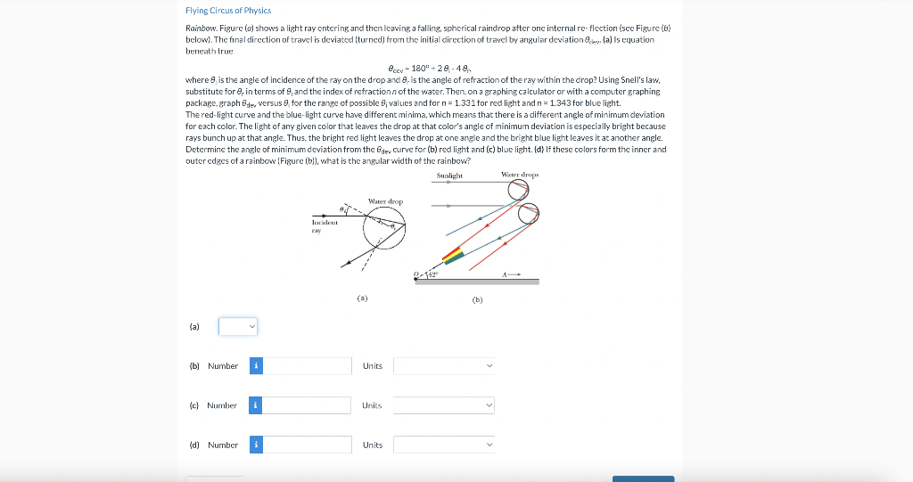 Flying Circus of Physics
Rainbow. Figure (a) shows a light ray entering and then leaving a falling, spherical raindrop after one internal re-flection (see Figure (b)
below). The final direction of travel is deviated (turned) from the initial direction of travel by angular deviation de (a) is equation
beneath true
eccy-180"+28-48
where 8, is the angle of incidence of the ray on the drop and 8, is the angle of refraction of the ray within the crop? Using Snell's law,
substitute for e, in terms of 9; and the index of refraction of the water. Then, on a graphing calculator or with a computer graphing
package.graph 6de, versus 8 for the range of possible 8; values and for n = 1.331 for red light and n = 1.343 for blue light.
The red-light curve and the blue-light curve have different minima, which means that there is a different angle of minimum deviation
for each color. The light of any given color that leaves the drop at that color's angle of minimum deviation is especially bright because
rays bunch up at that angle. Thus, the bright red light leaves the drop at one angle and the bright blue light leaves it at another angle.
Determine the angle of minimum deviation from the Oder curve for (b) red light and (c) blue light. (d) If these colors form the inner and
outer edges of a rainbow (Figure (b)), what is the angular width of the rainbow?
Sunlight
(a)
⠀
i
(b) Number
(c) Number
(d) Number
Incident
ray
(a)
Water drop
Units
Units
Units
(b)
Water drops