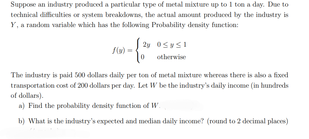 Suppose an industry produced a particular type of metal mixture up to 1 ton a day. Due to
technical difficulties or system breakdowns, the actual amount produced by the industry is
Y, a random variable which has the following Probability density function:
f(y)
=
√2y 0<y≤1
0
otherwise
The industry is paid 500 dollars daily per ton of metal mixture whereas there is also a fixed
transportation cost of 200 dollars per day. Let W be the industry's daily income (in hundreds
of dollars).
a) Find the probability density function of W.
b) What is the industry's expected and median daily income? (round to 2 decimal places)
