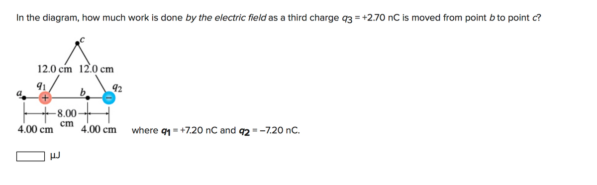 In the diagram, how much work is done by the electric field as a third charge q3 = +2.70 nC is moved from point b to point c?
12.0 cm 12.0 cm
91
92
b.
+
-8.00-
4.00 cm
cm
4.00 cm
where
91
= +7.20 nC and q2 = -7.20 nC.
