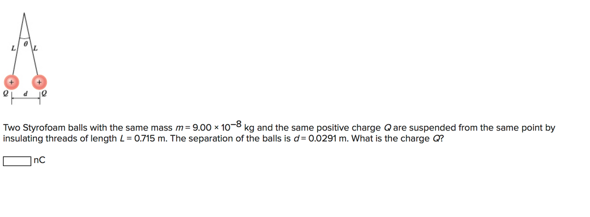 L
Two Styrofoam balls with the same mass m= 9.00 x 10-° kg and the same positive charge Qare suspended from the same point by
insulating threads of length L = 0.715 m. The separation of the balls is d= 0.0291 m. What is the charge Q?
nC
