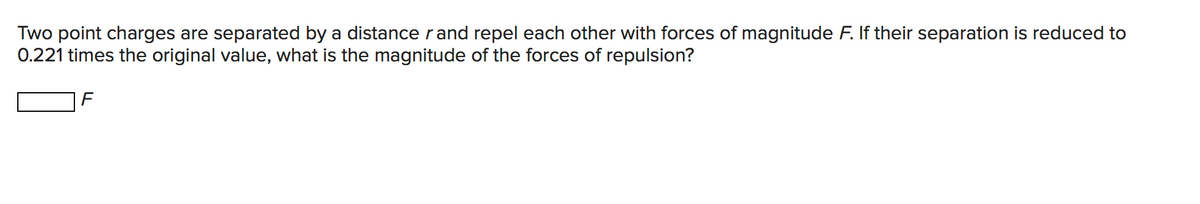 Two point charges are separated by a distancerand repel each other with forces of magnitude F. If their separation is reduced to
0.221 times the original value, what is the magnitude of the forces of repulsion?
F
