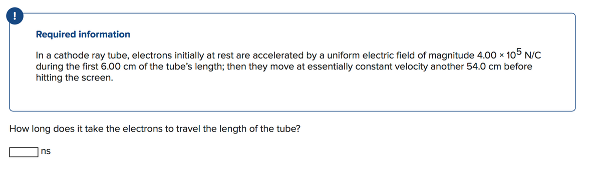 Required information
In a cathode ray tube, electrons initially at rest are accelerated by a uniform electric field of magnitude 4.00 × 105 N/C
during the first 6.00 cm of the tube's length; then they move at essentially constant velocity another 54.0 cm before
hitting the screen.
How long does it take the electrons to travel the length of the tube?
ns
