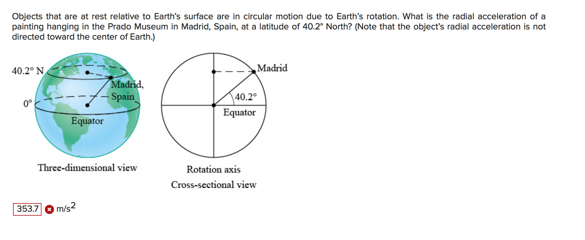 Objects that are at rest relative to Earth's surface are in circular motion due to Earth's rotation. What is the radial acceleration of a
painting hanging in the Prado Museum in Madrid, Spain, at a latitude of 40.2° North? (Note that the object's radial acceleration is not
directed toward the center of Earth.)
40.2° N
Madrid
Madrid,
Spain
40.2°
0°
Equator
Equator
Three-dimensional view
Rotation axis
Cross-sectional view
353.7 8 m/s2
