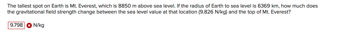 The tallest spot on Earth is Mt. Everest, which is 8850 m above sea level. If the radius of Earth to sea level is 6369 km, how much does
the gravitational field strength change between the sea level value at that location (9.826 N/kg) and the top of Mt. Everest?
9.798
O N/kg
