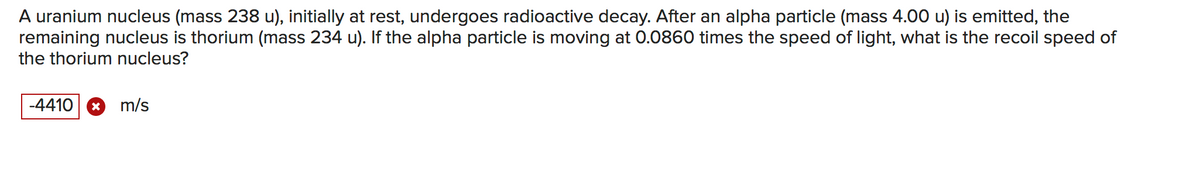 A uranium nucleus (mass 238 u), initially at rest, undergoes radioactive decay. After an alpha particle (mass 4.00 u) is emitted, the
remaining nucleus is thorium (mass 234 u). If the alpha particle is moving at 0.0860 times the speed of light, what is the recoil speed of
the thorium nucleus?
-4410 * m/s
