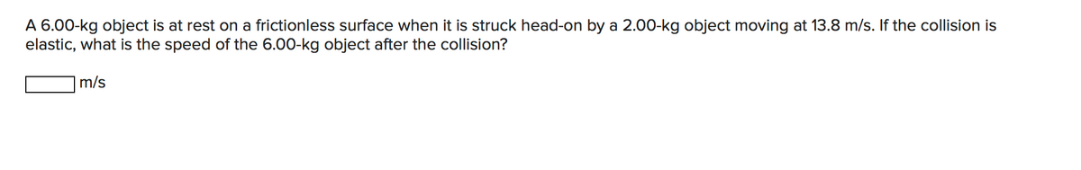A 6.00-kg object is at rest on a frictionless surface when it is struck head-on by a 2.00-kg object moving at 13.8 m/s. If the collision is
elastic, what is the speed of the 6.00-kg object after the collision?
m/s
