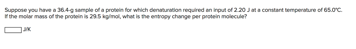 Suppose you have a 36.4-g sample of a protein for which denaturation required an input of 2.20 J at a constant temperature of 65.0°C.
If the molar mass of the protein is 29.5 kg/mol, what is the entropy change per protein molecule?
J/K

