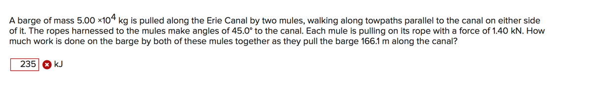A barge of mass 5.00 x104 kg is pulled along the Erie Canal by two mules, walking along towpaths parallel to the canal on either side
of it. The ropes harnessed to the mules make angles of 45.0° to the canal. Each mule is pulling on its rope with a force of 1.40 kN. How
much work is done on the barge by both of these mules together as they pull the barge 166.1 m along the canal?
235 8 kJ
