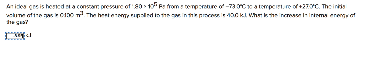 An ideal gas is heated at a constant pressure of 1.80 x 10 Pa from a temperature of -73.0°C to a temperature of +27.0°C. The initial
volume of the gas is 0.100 m³. The heat energy supplied to the gas in this process is 40.0 kJ. What is the increase in internal energy of
the gas?
-8.95:kJ
