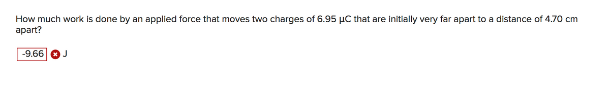 How much work is done by an applied force that moves two charges of 6.95 µC that are initially very far apart to a distance of 4.70 cm
apart?
-9.66 * J
