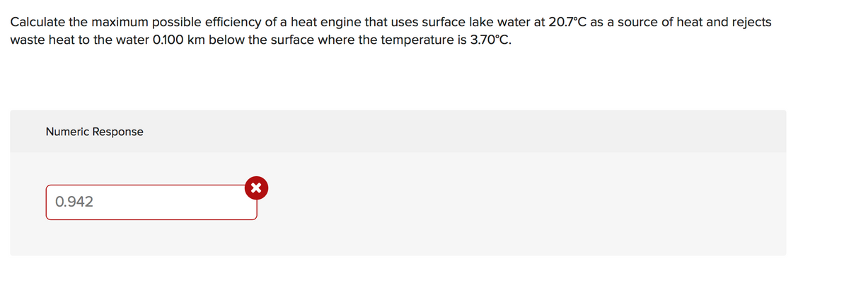 Calculate the maximum possible efficiency of a heat engine that uses surface lake water at 20.7°C as a source of heat and rejects
waste heat to the water 0.100 km below the surface where the temperature is 3.70°C.
Numeric Response
0.942
