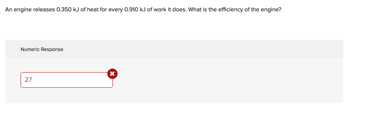 An engine releases 0.350 kJ of heat for every 0.910 kJ of work it does. What is the efficiency of the engine?
Numeric Response
27
