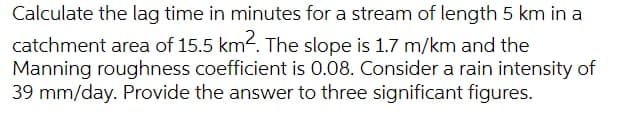 Calculate the lag time in minutes for a stream of length 5 km in a
catchment area of 15.5 km2. The slope is 1.7 m/km and the
Manning roughness coefficient is 0.08. Consider a rain intensity of
39 mm/day. Provide the answer to three significant figures.