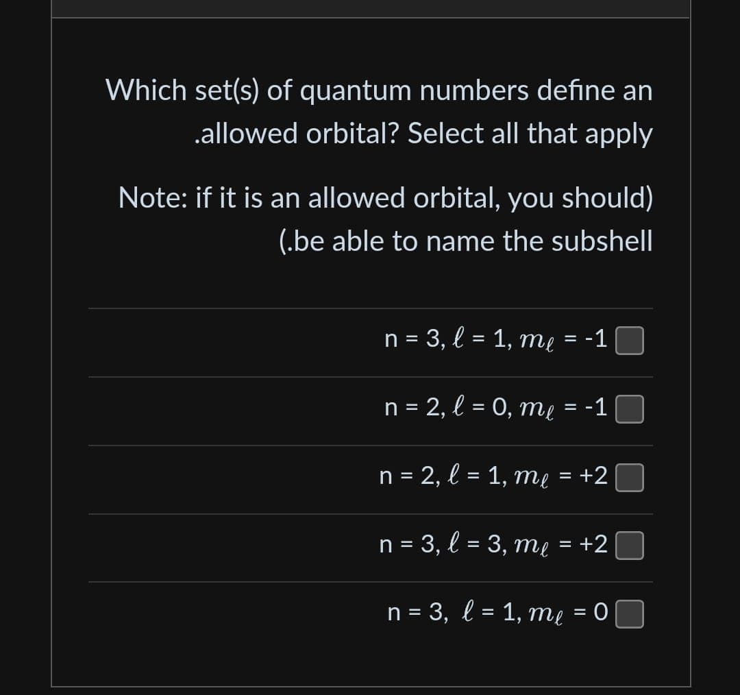 Which set(s) of quantum numbers define an
.allowed orbital? Select all that apply
Note: if it is an allowed orbital, you should)
(.be able to name the subshell
n = 3, l = 1, me = -1
n = 2, l = 0, me = -1
n = 2, l = 1, me = +2
n = 3, l = 3, m₁ = +2
me
n = 3, l = 1, me = 0