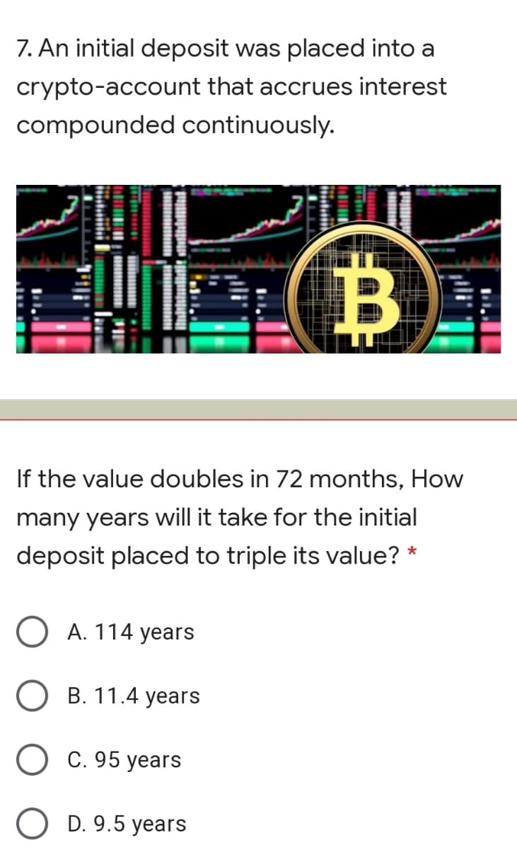 7. An initial deposit was placed into a
crypto-account that accrues interest
compounded continuously.
B
If the value doubles in 72 months, How
many years will it take for the initial
deposit placed to triple its value? *
O A. 114 years
В. 11.4 years
С. 95 уears
O D. 9.5 years
יוו
