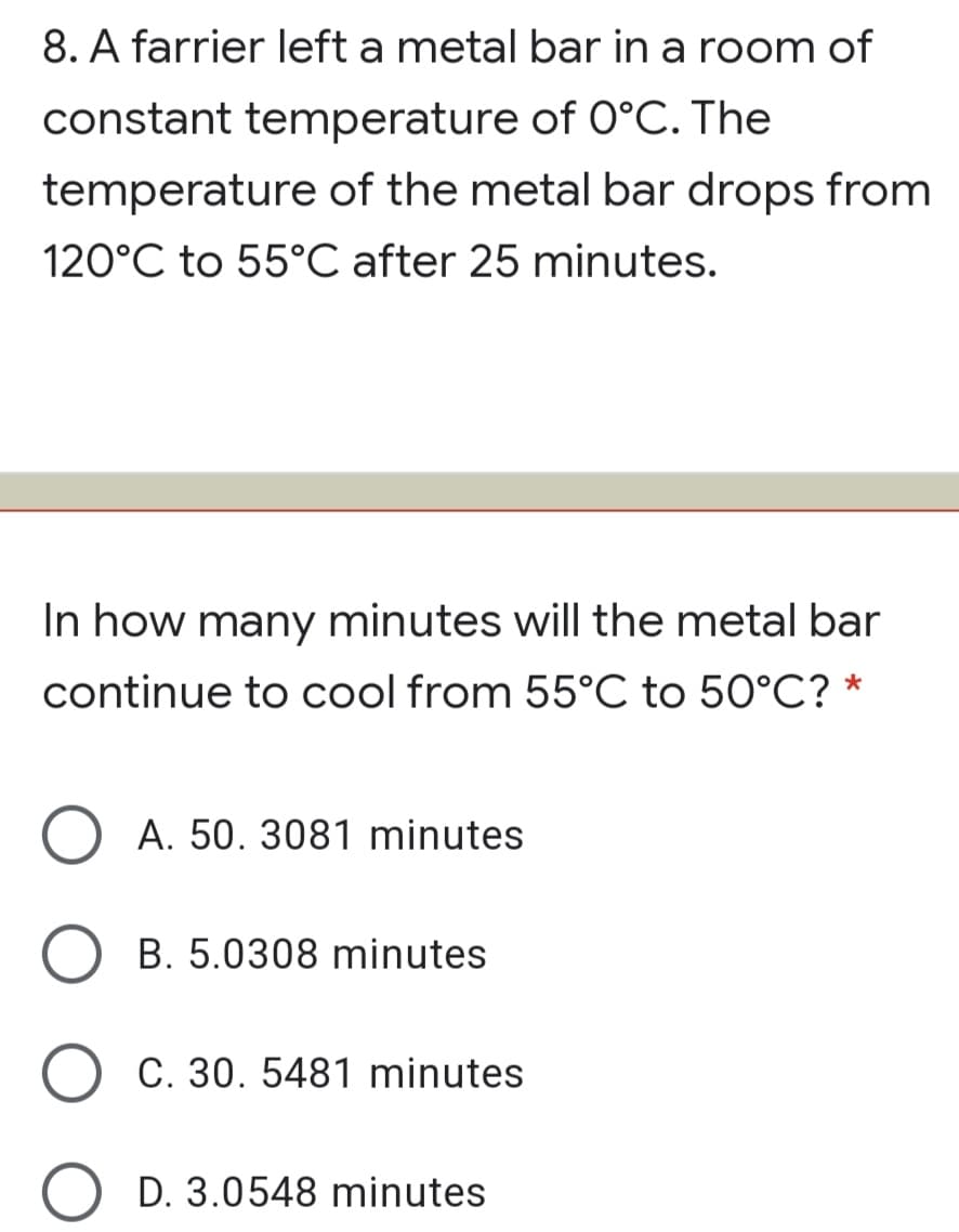 8. A farrier left a metal bar in a room of
constant temperature of 0°C. The
temperature of the metal bar drops from
120°C to 55°C after 25 minutes.
In how many minutes will the metal bar
continue to cool from 55°C to 50°C? *
A. 50. 3081 minutes
B. 5.0308 minutes
C. 30. 5481 minutes
D. 3.0548 minutes
