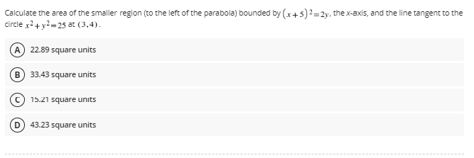 Calculate the area of the smaller region (to the left of the parabola) bounded by (x + 5)² =2y, the x-axis, and the line tangent to the
circle x² + y²=25 at (3,4).
A 22.89 square units
B 33.43 square units
15.21 square units
43.23 square units
