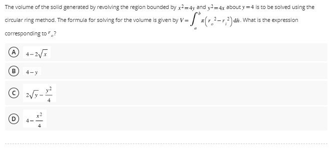 The volume of the solid generated by revolving the region bounded by x2=4y and y2=4x about y=4 is to be solved using the
dh. What is the expression
circular ring method. The formula for solving for the volume is given by V=₁ x (r² = r₂²) ah.
corresponding to?
4-2√x
B
4-y
Ⓒ2√y 4
4
(6