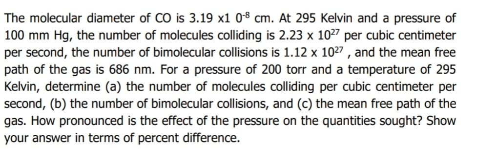 The molecular diameter of CÓ is 3.19 x1 08 cm. At 295 Kelvin and a pressure of
100 mm Hg, the number of molecules colliding is 2.23 x 1027 per cubic centimeter
per second, the number of bimolecular collisions is 1.12 x 1027 , and the mean free
path of the gas is 686 nm. For a pressure of 200 torr and a temperature of 295
Kelvin, determine (a) the number of molecules colliding per cubic centimeter per
second, (b) the number of bimolecular collisions, and (c) the mean free path of the
gas. How pronounced is the effect of the pressure on the quantities sought? Show
your answer in terms of percent difference.
