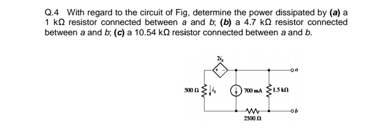 Q.4 With regard to the circuit of Fig, determine the power dissipated by (a) a
1 ko resistor connected between a and b; (b) a 4.7 ko resistor connected
between a and b; (c) a 10.54 kN resistor connected between a and b.
2i,
s00 n li.
1.5 A
700 mA
2500 0

