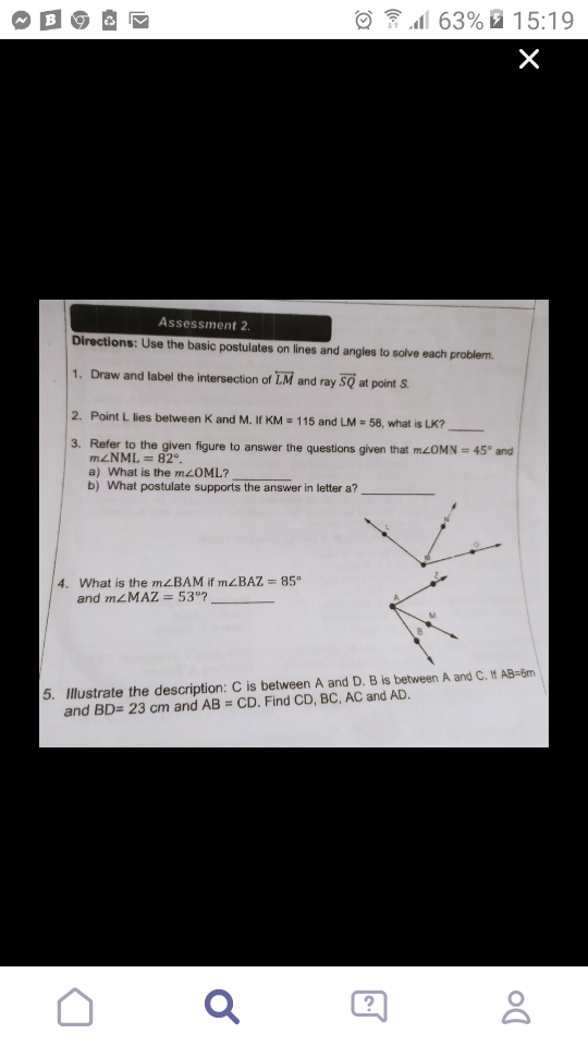 ☺ E1 63% 7 15:19
Assessment 2.
Directions: Use the basic postulates on lines and angles to solve each problem.
1. Draw and label the intersection of LM and ray SQ at point S.
2. Point L lies between K and M. If KM = 115 and LM = 58, what is LK?
3. Refer to the given figure to answer the questions given that MOMN = 45° and
M2NML = 82°.
a) What is the mzOML?
b) What postulate supports the answer in letter a?
4. What is the mzBAM if mzBAZ =85"
and mzMAZ
= 53°?
5. Illustrate the description: C is between A and D. B is between A and C. If AB=6m
and BD= 23 cm and AB = CD. Find CD, BC, AC and AD.
