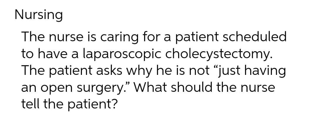 Nursing
The nurse is caring for a patient scheduled
to have a laparoscopic cholecystectomy.
The patient asks why he is not “just having
an open surgery." What should the nurse
tell the patient?
